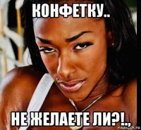 конфетку.. не желаете ли?!.,