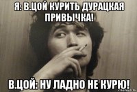 я: в.цой курить дурацкая привычка! в.цой: ну ладно не курю!