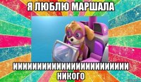 я люблю маршала ииииииииииииииииииииииии никого