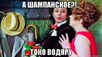 а шампанское?!.. токо водяру