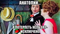 анатолий... а потерпеть нельзя?- исключено