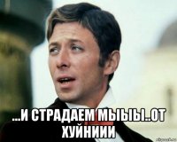  ...и страдаем мыыы..от хуйниии