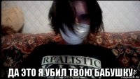  да это я убил твою бабушку