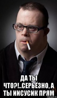  да ты что?!..серьёзно, а ты иисусик прям