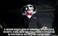  я: шалом бро. ты меня не помнишь?! я твой сосед по парте. я лёха. иван: бро что с тобой? я: я работаю на трех работах. вот поэтому так выгляжу.