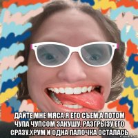  дайте мне мяса я его съем,а потом чупа чупсом закушу, разгрызу его сразу.хрум и одна палочка осталась