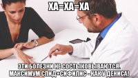 ха=ха=ха эти болезни не состыковываются. максимум спид+сифилис - как у дениса!