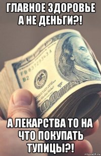 главное здоровье а не деньги?! а лекарства то на что покупать тупицы?!