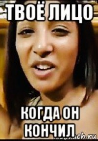 твоё лицо когда он кончил