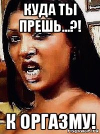 куда ты прешь...?! к оргазму!