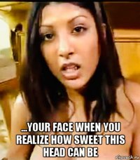  ...your face when you realize how sweet this head can be