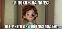 -я похож на папу? -нет. у него другой глаз подбит.