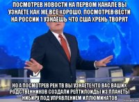 посмотрев новости на первом канале вы узнаете как же всё хорошо, посмотрев вести на россии 1 узнаёшь что сша хрень творят но а посмотрев рен тв вы узнаете что вас ваших родственников создали рептилоиды из планеты нибиру под управлением иллюминатов