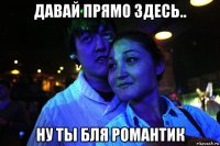 давай прямо здесь.. ну ты бля романтик