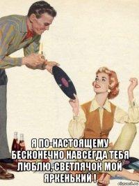  я по-настоящему бесконечно навсегда тебя люблю, светлячок мой яркенький !