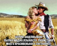  целую-зацелвываю пылко,жадно,языкасто, пушистика моего красивенького светланку !