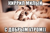 киррил милый с добрым утром))