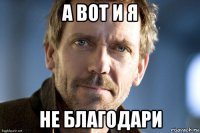 а вот и я не благодари
