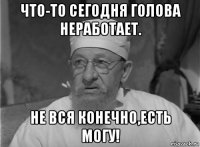 что-то сегодня голова неработает. не вся конечно,есть могу!