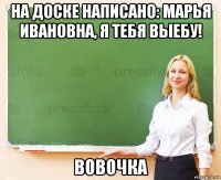 на доске написано: марья ивановна, я тебя выебу! вовочка