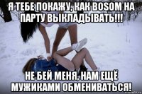 я тебе покажу, как bosom на парту выкладывать!!! не бей меня, нам ещё мужиками обмениваться!