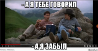 - а я тебе говорил - а я забыл