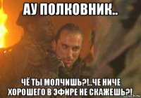 ау полковник.. чё ты молчишь?!..че ниче хорошего в эфире не скажешь?!