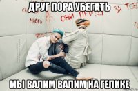 друг пора убегать мы валим валим на гелике