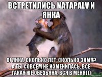 встретились natapalv и янка о! янка, сколько лет, сколько зим!!? а ты совсем не изменилась, всё такая же обезьяна, вся в меня)))