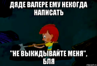 дяде валере ему некогда написать "не выкидывайте меня", бля