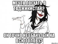 мечта поехать в таджикистан? он точно не ебанутый на всю голову?