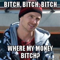 bitch, bitch, bitch where my money bitch?