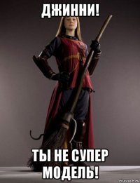 джинни! ты не супер модель!