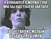 я влюбился в моржа сука мне бы ещё тебя не хватало ты чё такой смелый тогда блять умри