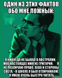 один из этих фактов обо мне ложный: - я никогда не бывал в австралии. ‐ моё настоящее имя не григорий. ‐ я не различаю право, лево и стороны света. - в школе я был отличником. - я умею очень быстро читать.