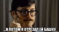  ...и потом я отрезал ей башку