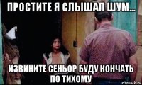 простите я слышал шум... извините сеньор буду кончать по тихому