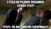 у тебя на родине любимое слово что?! что?!- по английски говоришь?!