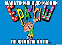 мальтифки и дефчонки ля ля ля ля ля ля...