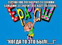 серёжа уже поговорил со своими бойцами..))) значит все идёт по плану... "когда то это был(.....)"