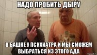 надо пробить дыру в башке у психиатра и мы сможем выбраться из этого ада