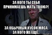 за кого ты себя принимаешь мать твою?! за обычный кусок мяса за кого же ещё..