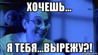 хочешь... я тебя...вырежу?!