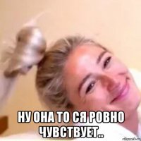  ну она то ся ровно чувствует..