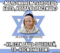 -мальчик, кем ты хочешь быть, когда вырастишь? - ну, если дашь 5 шекелей, то - космонавтом!