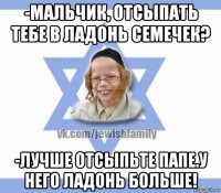 -мальчик, отсыпать тебе в ладонь семечек? -лучше отсыпьте папе.у него ладонь больше!