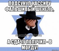 подсунул кассиру фальшивый шекель, а сдачу получил - в морду!