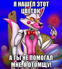 я нашёл этот цветок, а ты не помогал мне, я отомщу!