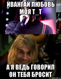 ивангай любовь моя t_t а я ведь говорил он тебя бросит