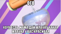 ого хочу есть мама дай жрачку какая жрачка у вас красивая